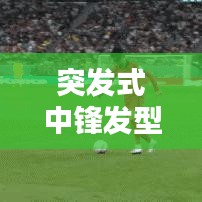 突发式中锋发型，潮流巅峰的新时尚风尚