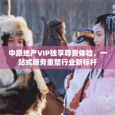 中原地产VIP独享尊贵体验，一站式服务重塑行业新标杆