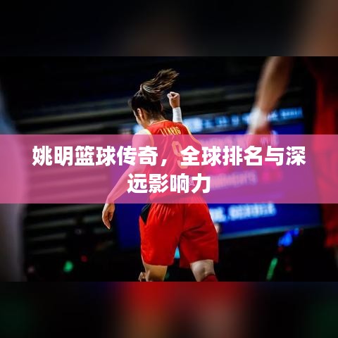 姚明篮球传奇，全球排名与深远影响力