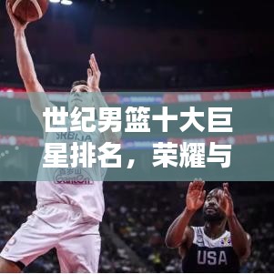 世纪男篮十大巨星排名，荣耀与实力的巅峰见证！