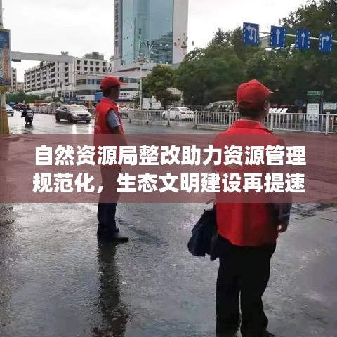 自然资源局整改助力资源管理规范化，生态文明建设再提速