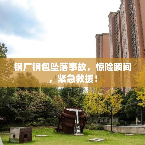 钢厂钢包坠落事故，惊险瞬间，紧急救援！