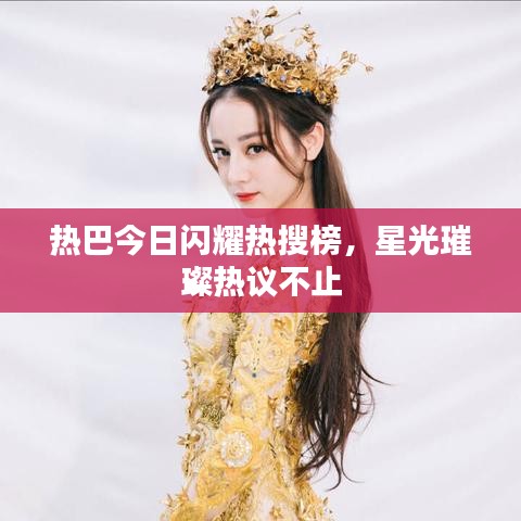 热巴今日闪耀热搜榜，星光璀璨热议不止