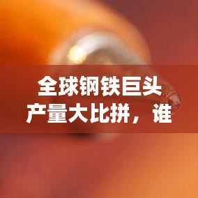 全球钢铁巨头产量大比拼，谁居榜首？