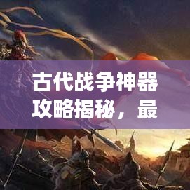 古代战争神器攻略揭秘，最新神器助你征战沙场！