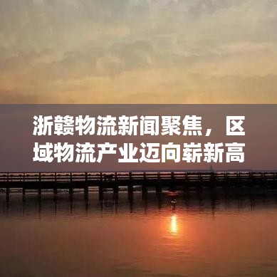 浙赣物流新闻聚焦，区域物流产业迈向崭新高度