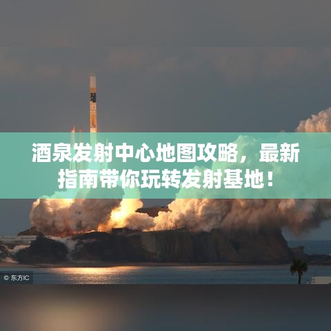 酒泉发射中心地图攻略，最新指南带你玩转发射基地！