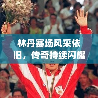 林丹赛场风采依旧，传奇持续闪耀，最新视频消息揭秘！