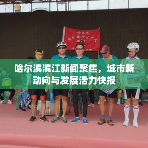 哈尔滨滨江新闻聚焦，城市新动向与发展活力快报