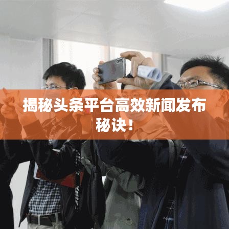 揭秘头条平台高效新闻发布秘诀！