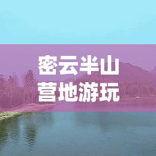 密云半山营地游玩全攻略，最新指南与深度体验分享